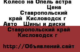 Колесо на Опель астра R16 5/110 205/55/16 › Цена ­ 20 000 - Ставропольский край, Кисловодск г. Авто » Шины и диски   . Ставропольский край,Кисловодск г.